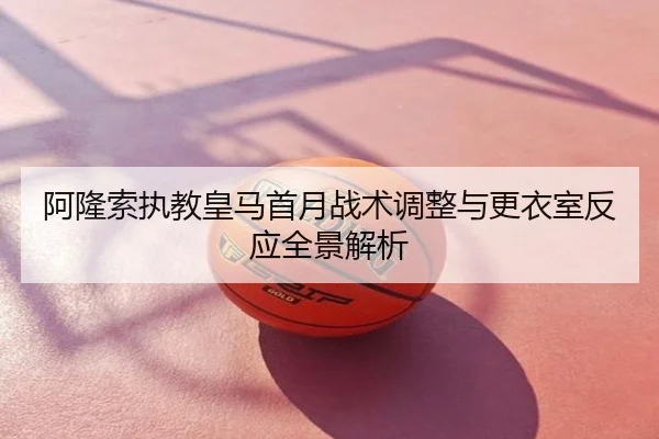 阿隆索执教皇马首月战术调整与更衣室反应全景解析